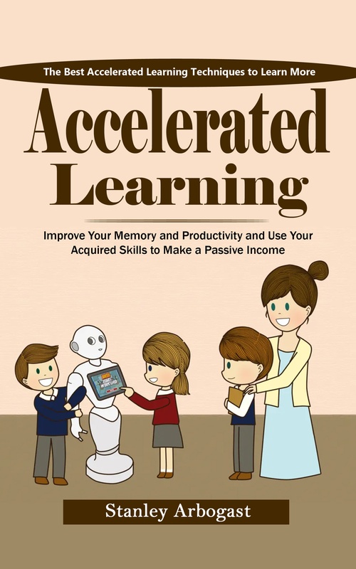 ebook cover of Accelerated Learning: The Best Accelerated Learning Techniques to Learn More (Improve Your Memory and Productivity and Use Your Acquired Skills to Make a Passive Income), by Stanley Arbogast