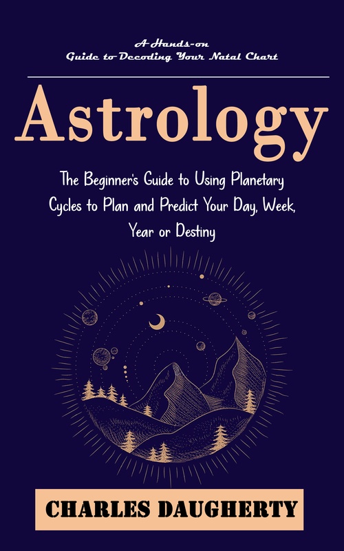 ebook cover of Astrology: A Hands-on Guide to Decoding Your Natal Chart (The Beginner's Guide to Using Planetary Cycles to Plan and Predict Your Day, Week, Year or Destiny), by Charles Daugherty