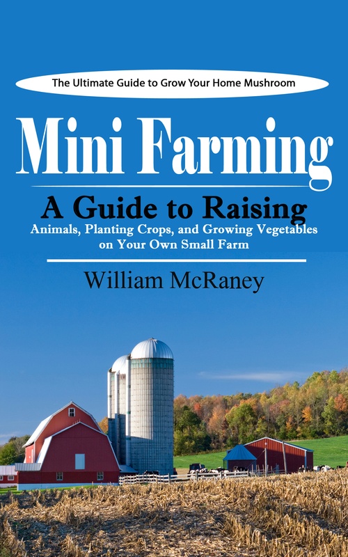 ebook cover of Mini Farming: The Ultimate Guide to Grow Your Home Mushroom (A Guide to Raising Animals, Planting Crops, and Growing Vegetables on Your Own Small Farm), by William Mcraney