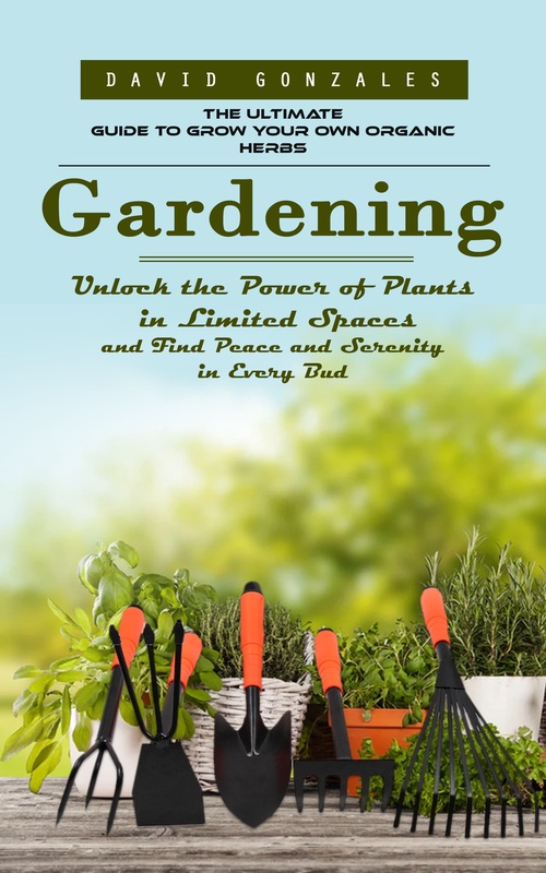 ebook cover of Gardening: The Ultimate Guide to Grow Your Own Organic Herbs (Unlock the Power of Plants in Limited Spaces and Find Peace and Serenity in Every Bud), by David Gonzales