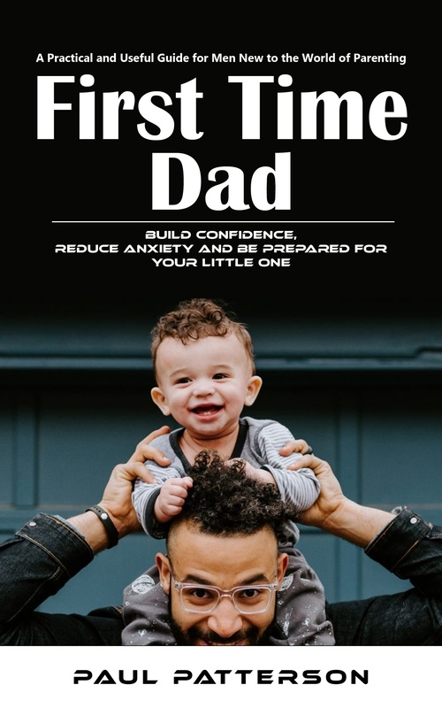 Couverture ebook de First Time Dad: A Practical and Useful Guide for Men New to the World of Parenting (Build Confidence, Reduce Anxiety and Be Prepared for Your Little One), de Paul Patterson