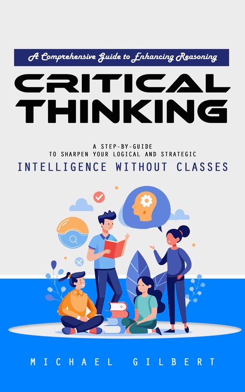 ebook cover of Critical Thinking: A Comprehensive Guide to Enhancing Reasoning (A Step-by-guide to Sharpen Your Logical and Strategic Intelligence Without Classes), by Michael Gilbert