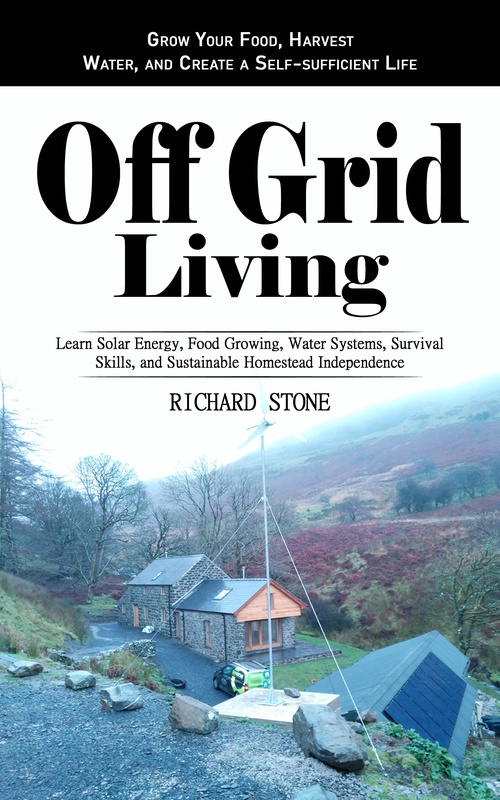 ebook cover of Off-grid Living: Grow Your Food, Harvest Water, and Create a Self-sufficient Life (Learn Solar Energy, Food Growing, Water Systems, Survival Skills, and Sustainable Homestead Independence), by Richard Stone