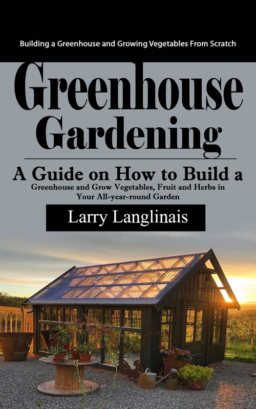 ebook cover of Greenhouse Gardening: Building a Greenhouse and Growing Vegetables From Scratch (A Guide on How to Build a Greenhouse and Grow Vegetables, Fruit and Herbs in Your All-year-round Garden), by Larry Langlinais