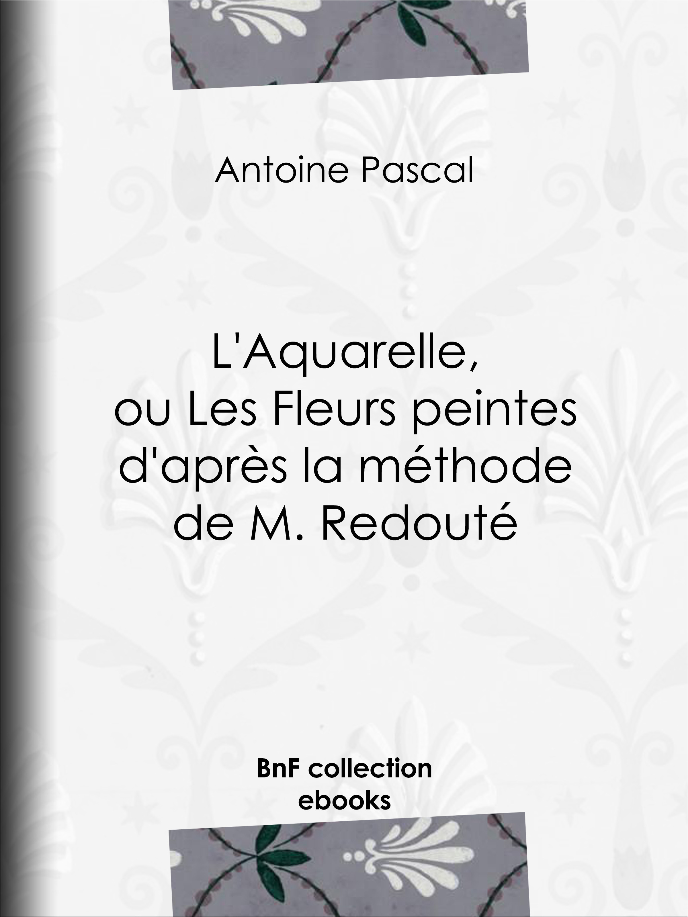 Couverture ebook de L'Aquarelle, ou Les Fleurs peintes d'après la méthode de M. Redouté, de Pascal Antoine