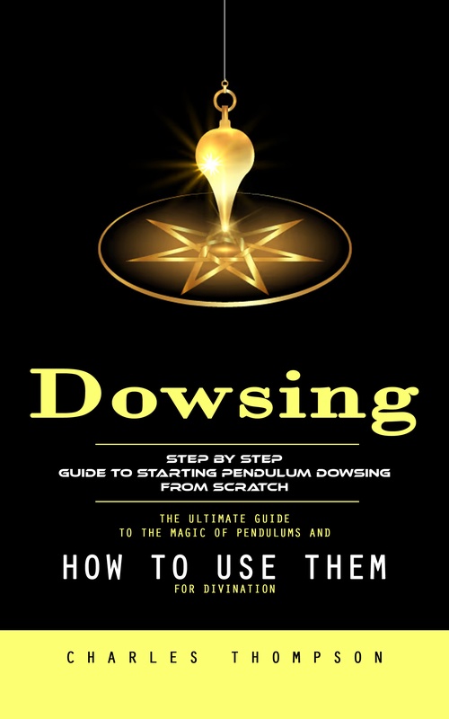 ebook cover of Dowsing: Step by Step Guide to Starting Pendulum Dowsing From Scratch (The Ultimate Guide to the Magic of Pendulums and How to Use Them for Divination), by Charles Thompson