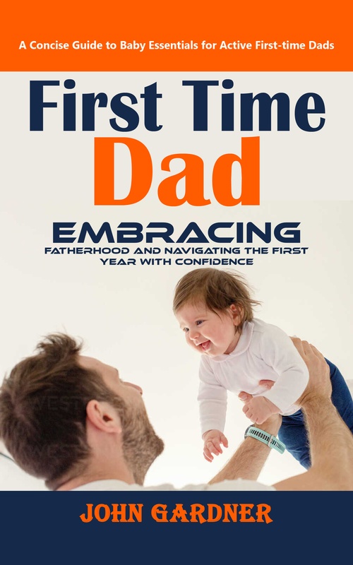 ebook cover of First Time Dad: A Concise Guide to Baby Essentials for Active First-time Dads (Embracing Fatherhood and Navigating the First Year With Confidence), by John Gardner