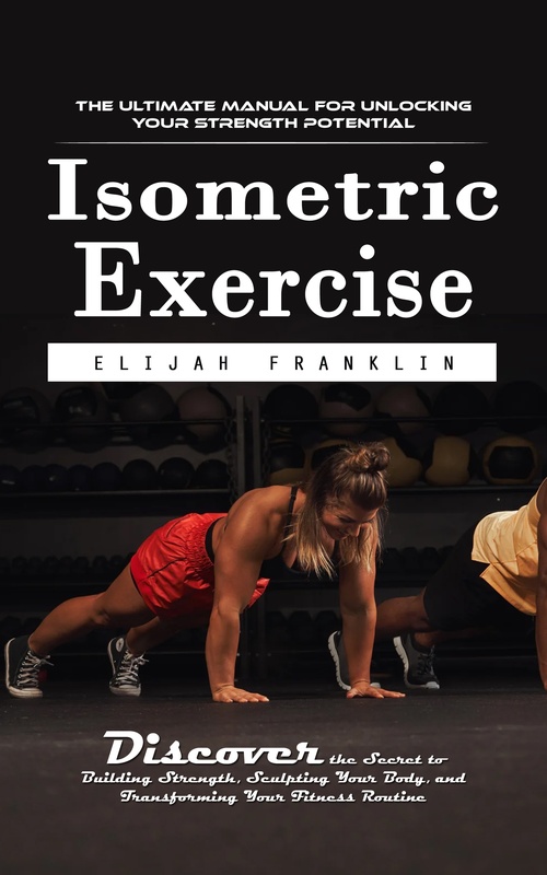 ebook cover of Isometric Exercise: The Ultimate Manual for Unlocking Your Strength Potential (Discover the Secret to Building Strength, Sculpting Your Body, and Transforming Your Fitness Routine), by Elijah Franklin